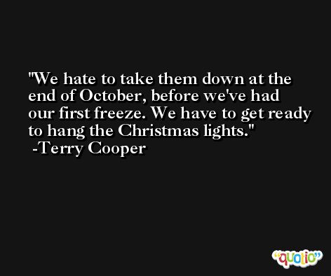 We hate to take them down at the end of October, before we've had our first freeze. We have to get ready to hang the Christmas lights. -Terry Cooper