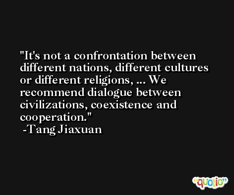 It's not a confrontation between different nations, different cultures or different religions, ... We recommend dialogue between civilizations, coexistence and cooperation. -Tang Jiaxuan