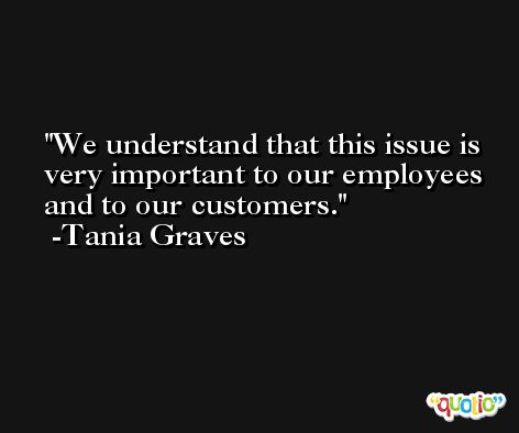 We understand that this issue is very important to our employees and to our customers. -Tania Graves