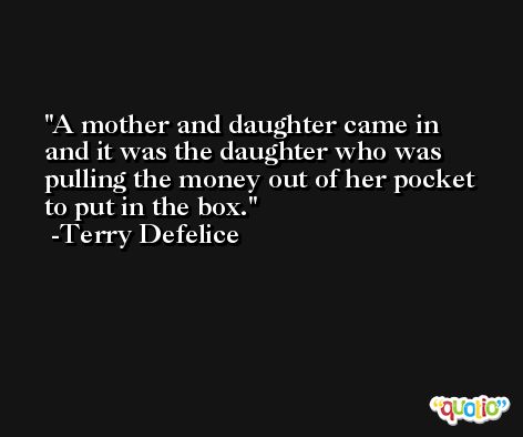 A mother and daughter came in and it was the daughter who was pulling the money out of her pocket to put in the box. -Terry Defelice