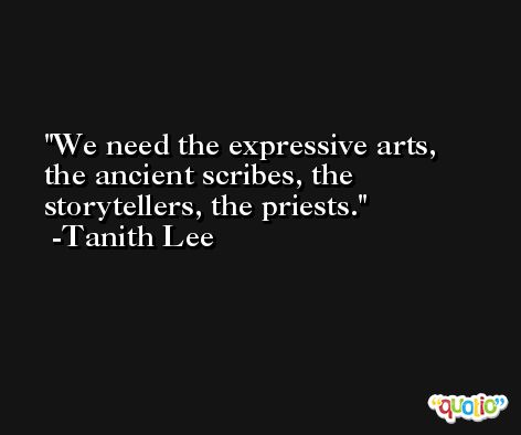 We need the expressive arts, the ancient scribes, the storytellers, the priests. -Tanith Lee