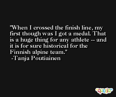When I crossed the finish line, my first though was I got a medal. That is a huge thing for any athlete -- and it is for sure historical for the Finnish alpine team. -Tanja Poutiainen