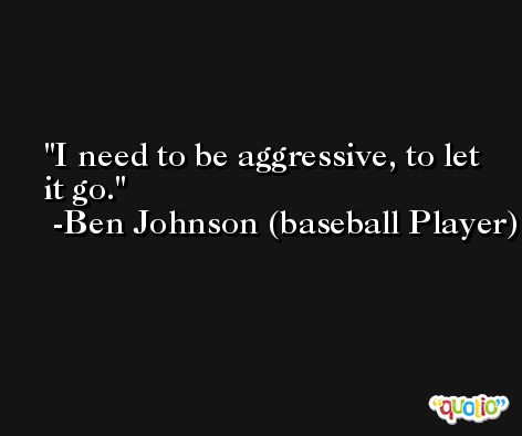 I need to be aggressive, to let it go. -Ben Johnson (baseball Player)