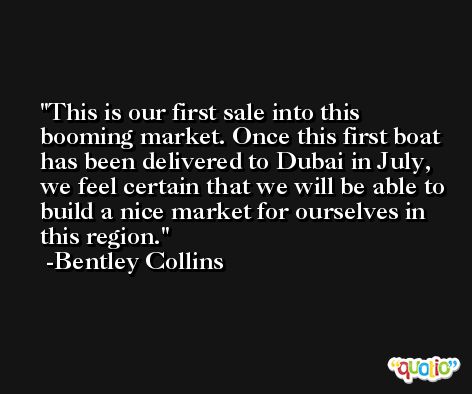 This is our first sale into this booming market. Once this first boat has been delivered to Dubai in July, we feel certain that we will be able to build a nice market for ourselves in this region. -Bentley Collins
