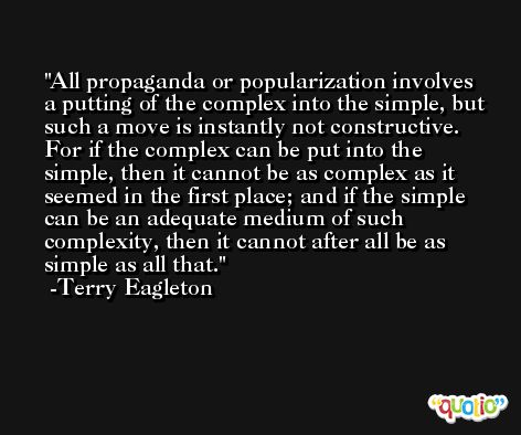 All propaganda or popularization involves a putting of the complex into the simple, but such a move is instantly not constructive. For if the complex can be put into the simple, then it cannot be as complex as it seemed in the first place; and if the simple can be an adequate medium of such complexity, then it cannot after all be as simple as all that. -Terry Eagleton