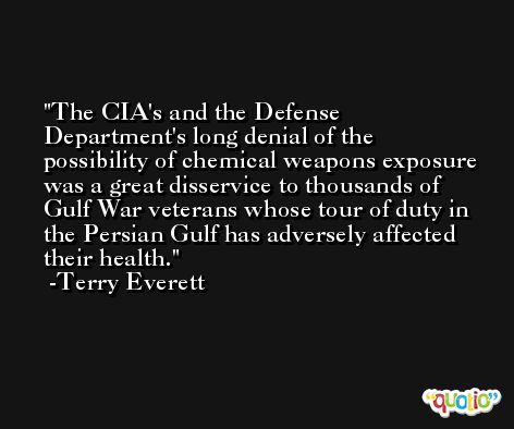 The CIA's and the Defense Department's long denial of the possibility of chemical weapons exposure was a great disservice to thousands of Gulf War veterans whose tour of duty in the Persian Gulf has adversely affected their health. -Terry Everett