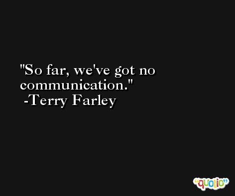 So far, we've got no communication. -Terry Farley