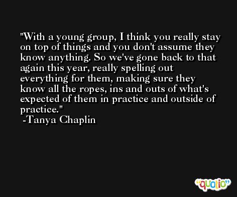 With a young group, I think you really stay on top of things and you don't assume they know anything. So we've gone back to that again this year, really spelling out everything for them, making sure they know all the ropes, ins and outs of what's expected of them in practice and outside of practice. -Tanya Chaplin
