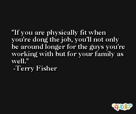 If you are physically fit when you're dong the job, you'll not only be around longer for the guys you're working with but for your family as well. -Terry Fisher