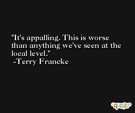 It's appalling. This is worse than anything we've seen at the local level. -Terry Francke