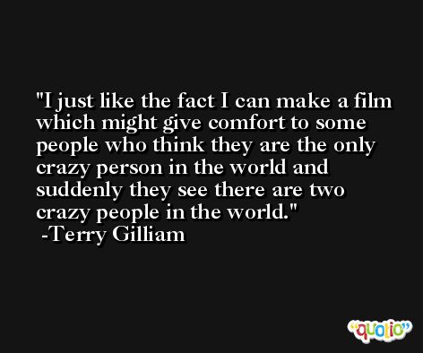 I just like the fact I can make a film which might give comfort to some people who think they are the only crazy person in the world and suddenly they see there are two crazy people in the world. -Terry Gilliam