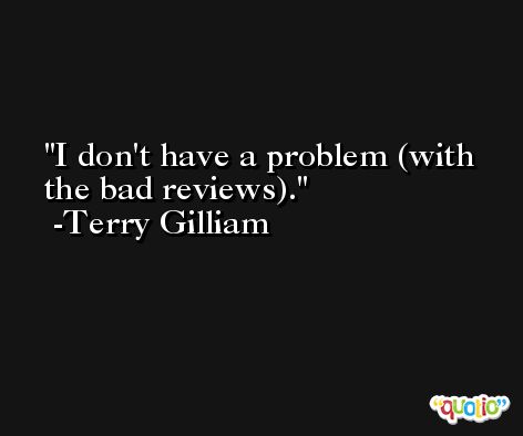 I don't have a problem (with the bad reviews). -Terry Gilliam