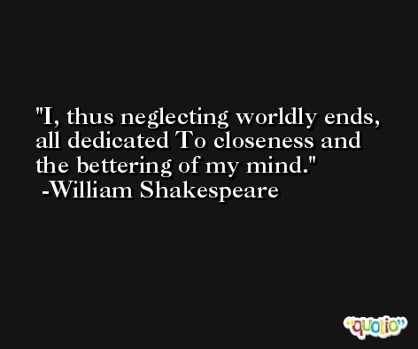 I, thus neglecting worldly ends, all dedicated To closeness and the bettering of my mind. -William Shakespeare