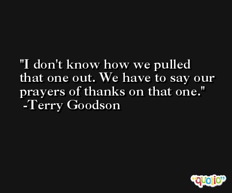 I don't know how we pulled that one out. We have to say our prayers of thanks on that one. -Terry Goodson