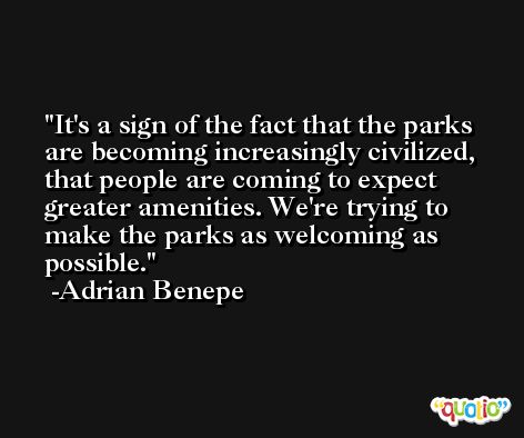 It's a sign of the fact that the parks are becoming increasingly civilized, that people are coming to expect greater amenities. We're trying to make the parks as welcoming as possible. -Adrian Benepe