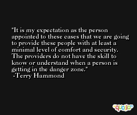 It is my expectation as the person appointed to these cases that we are going to provide these people with at least a minimal level of comfort and security. The providers do not have the skill to know or understand when a person is getting in the danger zone. -Terry Hammond