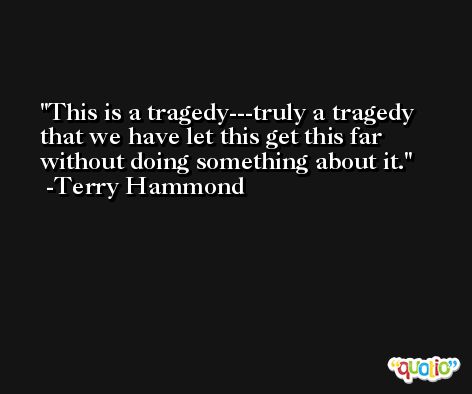 This is a tragedy---truly a tragedy that we have let this get this far without doing something about it. -Terry Hammond