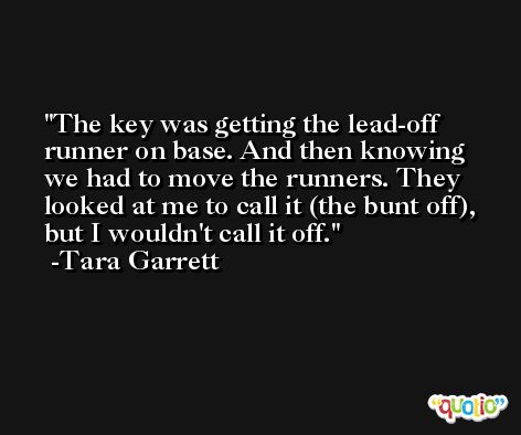 The key was getting the lead-off runner on base. And then knowing we had to move the runners. They looked at me to call it (the bunt off), but I wouldn't call it off. -Tara Garrett