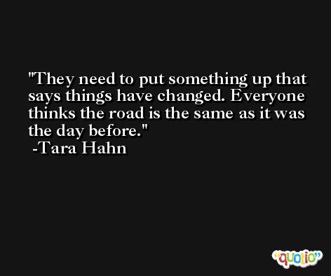 They need to put something up that says things have changed. Everyone thinks the road is the same as it was the day before. -Tara Hahn