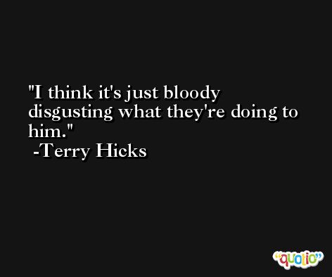 I think it's just bloody disgusting what they're doing to him. -Terry Hicks