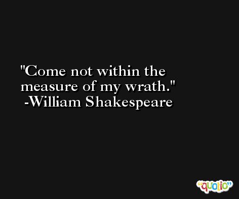 Come not within the measure of my wrath. -William Shakespeare