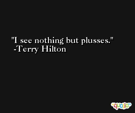 I see nothing but plusses. -Terry Hilton