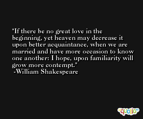 If there be no great love in the beginning, yet heaven may decrease it upon better acquaintance, when we are married and have more occasion to know one another: I hope, upon familiarity will grow more contempt. -William Shakespeare