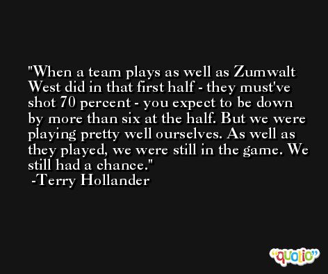 When a team plays as well as Zumwalt West did in that first half - they must've shot 70 percent - you expect to be down by more than six at the half. But we were playing pretty well ourselves. As well as they played, we were still in the game. We still had a chance. -Terry Hollander