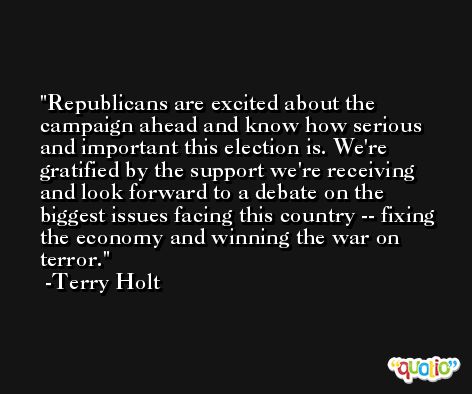 Republicans are excited about the campaign ahead and know how serious and important this election is. We're gratified by the support we're receiving and look forward to a debate on the biggest issues facing this country -- fixing the economy and winning the war on terror. -Terry Holt