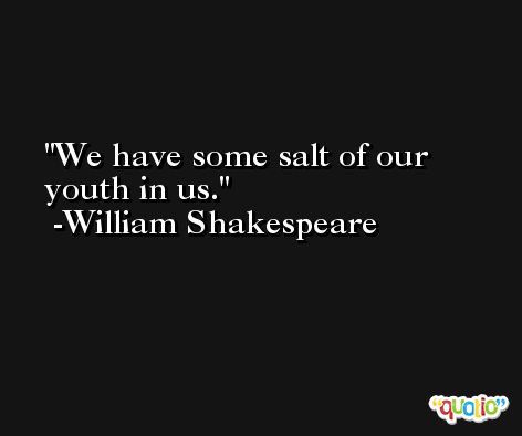 We have some salt of our youth in us. -William Shakespeare