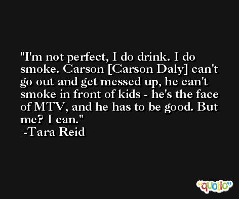 I'm not perfect, I do drink. I do smoke. Carson [Carson Daly] can't go out and get messed up, he can't smoke in front of kids - he's the face of MTV, and he has to be good. But me? I can. -Tara Reid