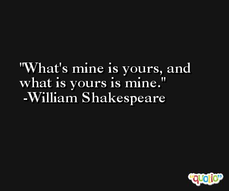 What's mine is yours, and what is yours is mine. -William Shakespeare