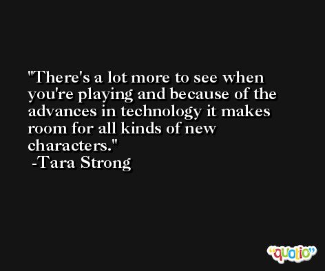 There's a lot more to see when you're playing and because of the advances in technology it makes room for all kinds of new characters. -Tara Strong