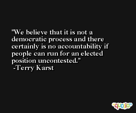 We believe that it is not a democratic process and there certainly is no accountability if people can run for an elected position uncontested. -Terry Karst