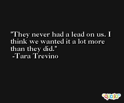 They never had a lead on us. I think we wanted it a lot more than they did. -Tara Trevino