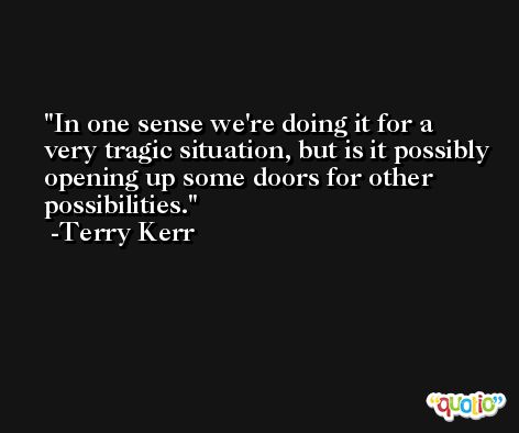 In one sense we're doing it for a very tragic situation, but is it possibly opening up some doors for other possibilities. -Terry Kerr