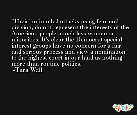 Their unfounded attacks using fear and division, do not represent the interests of the American people, much less women or minorities. It's clear the Democrat special interest groups have no concern for a fair and serious process and view a nomination to the highest court in our land as nothing more than routine politics. -Tara Wall