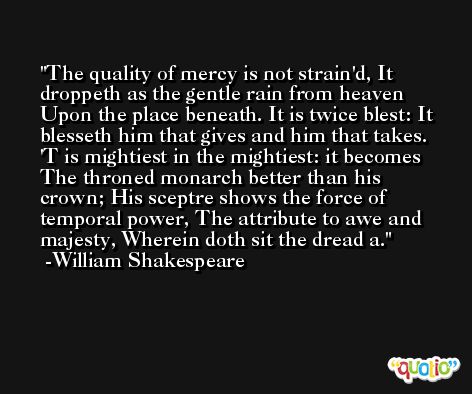 The quality of mercy is not strain'd, It droppeth as the gentle rain from heaven Upon the place beneath. It is twice blest: It blesseth him that gives and him that takes. 'T is mightiest in the mightiest: it becomes The throned monarch better than his crown; His sceptre shows the force of temporal power, The attribute to awe and majesty, Wherein doth sit the dread a. -William Shakespeare