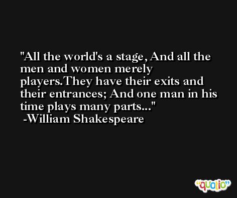 All the world's a stage, And all the men and women merely players.They have their exits and their entrances; And one man in his time plays many parts... -William Shakespeare