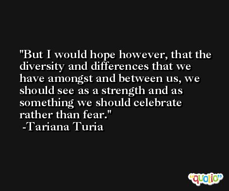 But I would hope however, that the diversity and differences that we have amongst and between us, we should see as a strength and as something we should celebrate rather than fear. -Tariana Turia