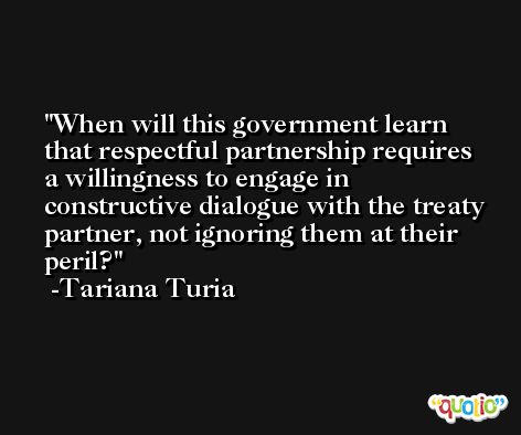 When will this government learn that respectful partnership requires a willingness to engage in constructive dialogue with the treaty partner, not ignoring them at their peril? -Tariana Turia