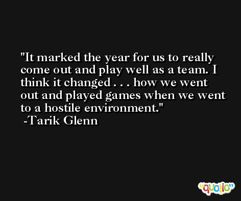It marked the year for us to really come out and play well as a team. I think it changed . . . how we went out and played games when we went to a hostile environment. -Tarik Glenn