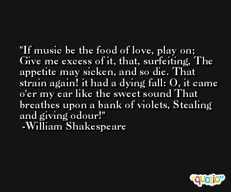 If music be the food of love, play on; Give me excess of it, that, surfeiting, The appetite may sicken, and so die. That strain again! it had a dying fall: O, it came o'er my ear like the sweet sound That breathes upon a bank of violets, Stealing and giving odour! -William Shakespeare