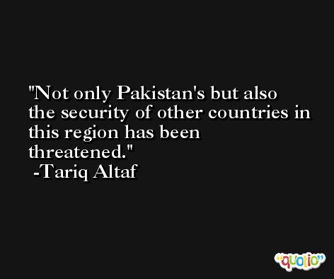 Not only Pakistan's but also the security of other countries in this region has been threatened. -Tariq Altaf