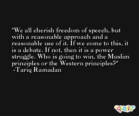 We all cherish freedom of speech, but with a reasonable approach and a reasonable use of it. If we come to this, it is a debate. If not, then it is a power struggle. Who is going to win, the Muslim principles or the Western principles? -Tariq Ramadan
