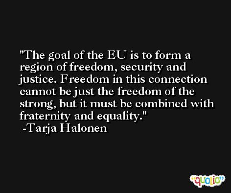 The goal of the EU is to form a region of freedom, security and justice. Freedom in this connection cannot be just the freedom of the strong, but it must be combined with fraternity and equality. -Tarja Halonen