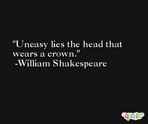 Uneasy lies the head that wears a crown. -William Shakespeare