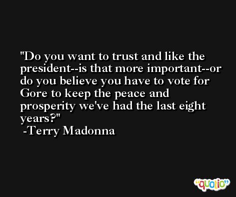 Do you want to trust and like the president--is that more important--or do you believe you have to vote for Gore to keep the peace and prosperity we've had the last eight years? -Terry Madonna