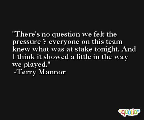 There's no question we felt the pressure ? everyone on this team knew what was at stake tonight. And I think it showed a little in the way we played. -Terry Mannor