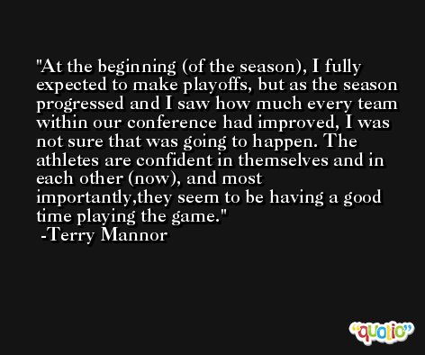 At the beginning (of the season), I fully expected to make playoffs, but as the season progressed and I saw how much every team within our conference had improved, I was not sure that was going to happen. The athletes are confident in themselves and in each other (now), and most importantly,they seem to be having a good time playing the game. -Terry Mannor